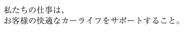 私たちの仕事は、お客様の快適なカーライフをサポートすること。